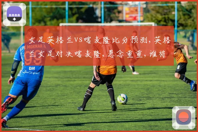 女足英格兰vs喀麦隆比分预测,英格兰女足对决喀麦隆,悬念重重,谁将问鼎胜利